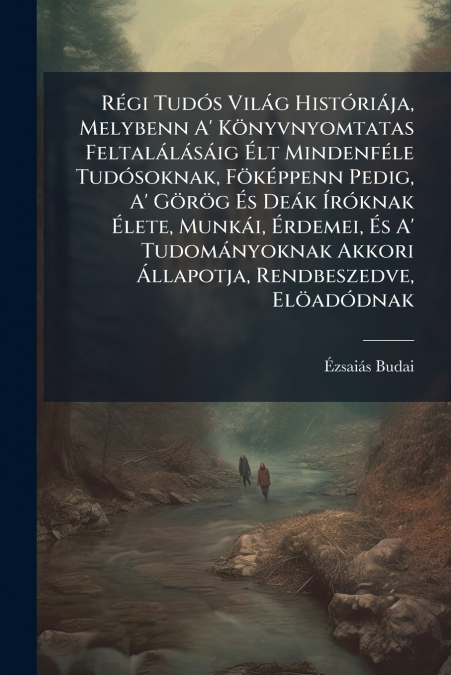 Régi Tudós Világ Históriája, Melybenn A’ Könyvnyomtatas Feltalálásáig Élt Mindenféle Tudósoknak, Föképpenn Pedig, A’ Görög És Deák Íróknak Élete, Munkái, Érdemei, És A’ Tudományoknak Akkori Állapotja,