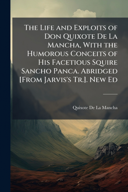 The Life and Exploits of Don Quixote De La Mancha, With the Humorous Conceits of His Facetious Squire Sancho Panca. Abridged [From Jarvis’s Tr.]. New Ed