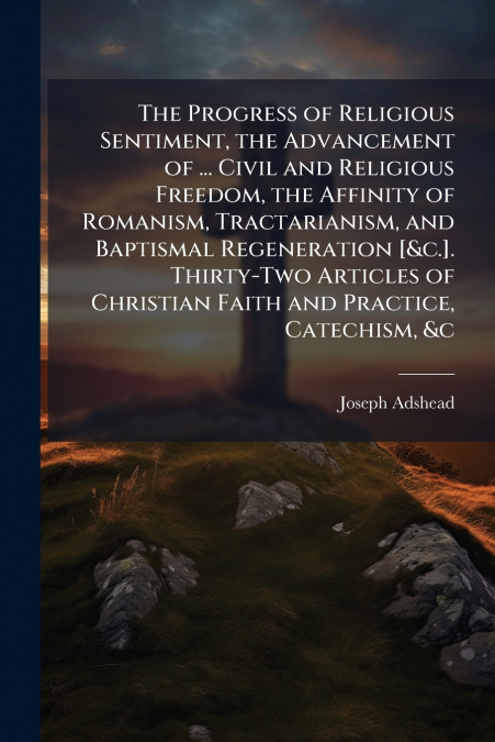 The Progress of Religious Sentiment, the Advancement of ... Civil and Religious Freedom, the Affinity of Romanism, Tractarianism, and Baptismal Regeneration [&c.]. Thirty-Two Articles of Christian Fai