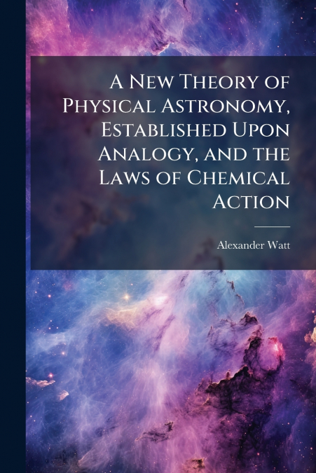 A New Theory of Physical Astronomy, Established Upon Analogy, and the Laws of Chemical Action