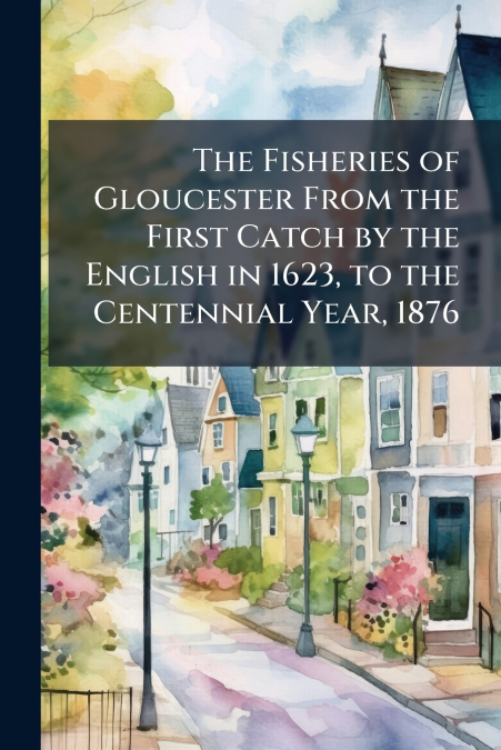 The Fisheries of Gloucester From the First Catch by the English in 1623, to the Centennial Year, 1876