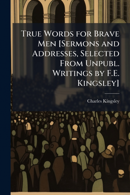 True Words for Brave Men [Sermons and Addresses, Selected From Unpubl. Writings by F.E. Kingsley]