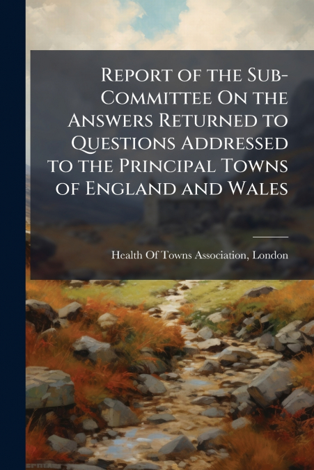 Report of the Sub-Committee On the Answers Returned to Questions Addressed to the Principal Towns of England and Wales