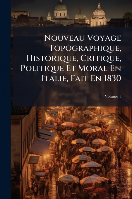 Nouveau Voyage Topographique, Historique, Critique, Politique Et Moral En Italie, Fait En 1830; Volume 1