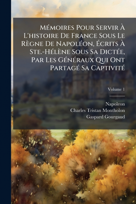 Mémoires Pour Servir À L’histoire De France Sous Le Règne De Napoléon, Écrits À Ste.-Hélène Sous Sa Dictée, Par Les Généraux Qui Ont Partagé Sa Captivité; Volume 1