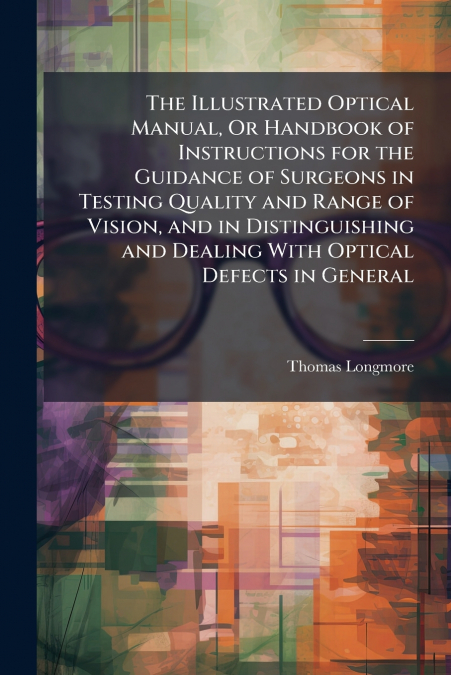 The Illustrated Optical Manual, Or Handbook of Instructions for the Guidance of Surgeons in Testing Quality and Range of Vision, and in Distinguishing and Dealing With Optical Defects in General