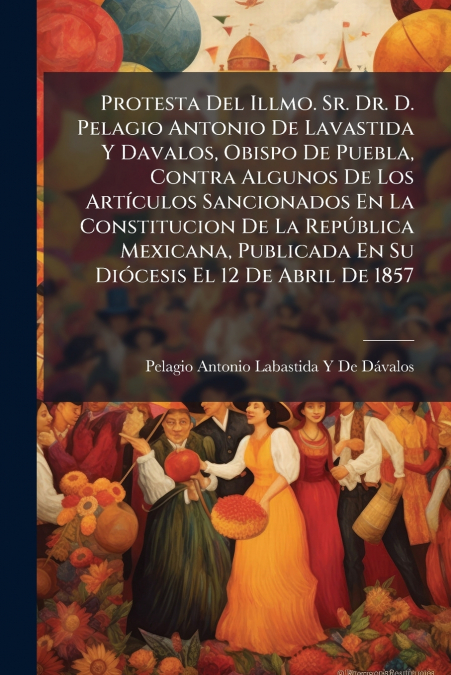 Protesta Del Illmo. Sr. Dr. D. Pelagio Antonio De Lavastida Y Davalos, Obispo De Puebla, Contra Algunos De Los Artículos Sancionados En La Constitucion De La República Mexicana, Publicada En Su Dióces