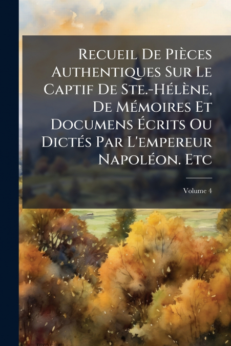 Recueil De Pièces Authentiques Sur Le Captif De Ste.-Hélène, De Mémoires Et Documens Écrits Ou Dictés Par L’empereur Napoléon. Etc; Volume 4
