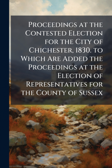 Proceedings at the Contested Election for the City of Chichester, 1830. to Which Are Added the Proceedings at the Election of Representatives for the County of Sussex