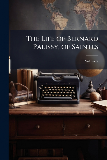 The Life of Bernard Palissy, of Saintes; Volume 2