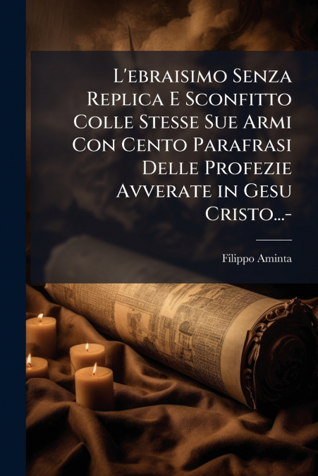 L’ebraisimo Senza Replica E Sconfitto Colle Stesse Sue Armi Con Cento Parafrasi Delle Profezie Avverate in Gesu Cristo...-