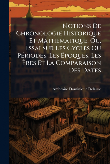 Notions De Chronologie Historique Et Mathematique; Ou, Essai Sur Les Cycles Ou Périodes, Les Époques, Les Ères Et La Comparaison Des Dates