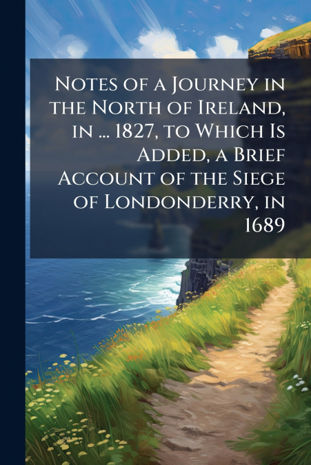 Notes of a Journey in the North of Ireland, in ... 1827, to Which Is Added, a Brief Account of the Siege of Londonderry, in 1689