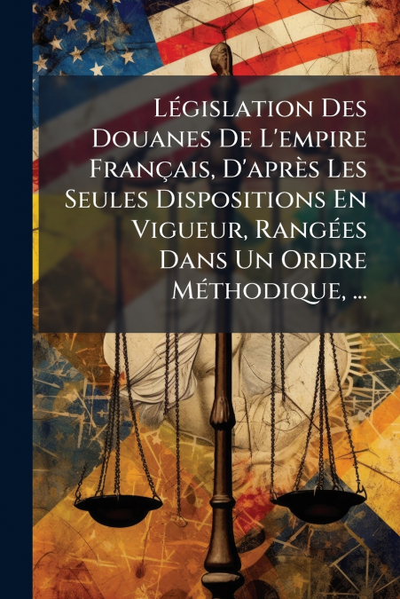 Législation Des Douanes De L’empire Français, D’après Les Seules Dispositions En Vigueur, Rangées Dans Un Ordre Méthodique, ...