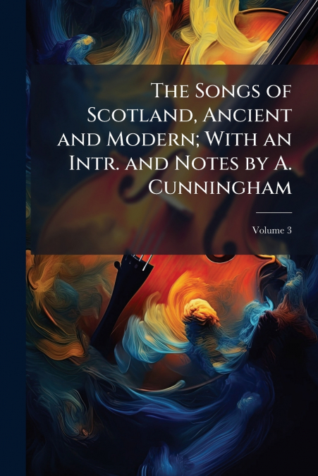 The Songs of Scotland, Ancient and Modern; With an Intr. and Notes by A. Cunningham; Volume 3