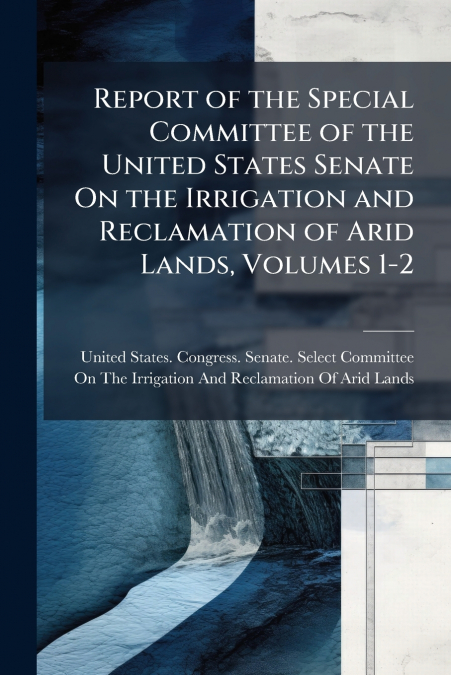 Report of the Special Committee of the United States Senate On the Irrigation and Reclamation of Arid Lands, Volumes 1-2