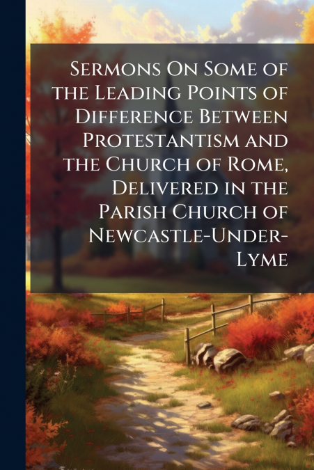 Sermons On Some of the Leading Points of Difference Between Protestantism and the Church of Rome, Delivered in the Parish Church of Newcastle-Under-Lyme