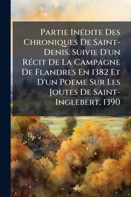 Partie Inédite Des Chroniques De Saint-Denis. Suivie D’un Récit De La Campagne De Flandres En 1382 Et D’un Poeme Sur Les Joutes De Saint-Inglebert, 1390