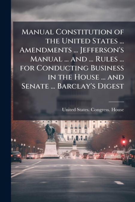 Manual Constitution of the United States ... Amendments ... Jefferson’s Manual ... and ... Rules ... for Conducting Business in the House ... and Senate ... Barclay’s Digest