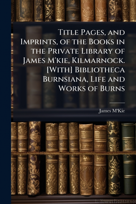 Title Pages, and Imprints, of the Books in the Private Library of James M’kie, Kilmarnock. [With] Bibliotheca Burnsiana, Life and Works of Burns