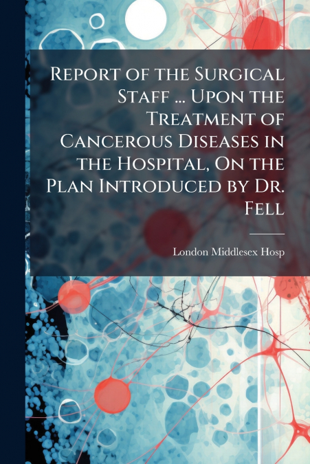 Report of the Surgical Staff ... Upon the Treatment of Cancerous Diseases in the Hospital, On the Plan Introduced by Dr. Fell