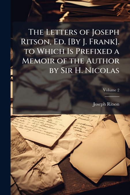 The Letters of Joseph Ritson, Ed. [By J. Frank]. to Which Is Prefixed a Memoir of the Author by Sir H. Nicolas; Volume 2