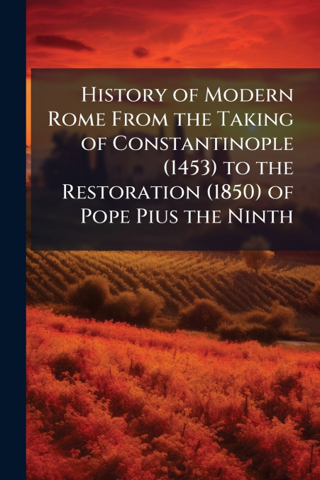 History of Modern Rome From the Taking of Constantinople (1453) to the Restoration (1850) of Pope Pius the Ninth