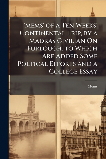 ’mems’ of a Ten Weeks’ Continental Trip, by a Madras Civilian On Furlough. to Which Are Added Some Poetical Efforts and a College Essay