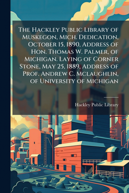 The Hackley Public Library of Muskegon, Mich. Dedication, October 15, 1890, Address of Hon. Thomas W. Palmer, of Michigan. Laying of Corner Stone, May 25, 1889, Address of Prof. Andrew C. Mclaughlin, 
