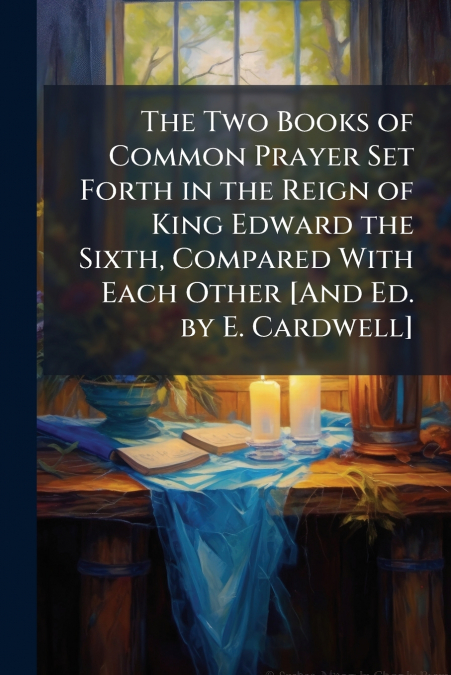 The Two Books of Common Prayer Set Forth in the Reign of King Edward the Sixth, Compared With Each Other [And Ed. by E. Cardwell]