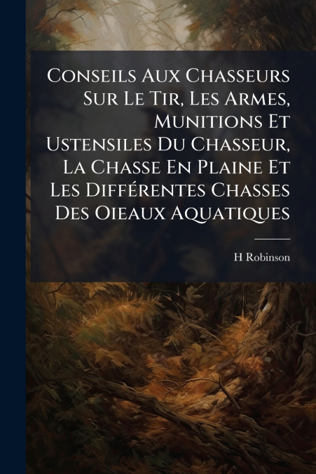 Conseils Aux Chasseurs Sur Le Tir, Les Armes, Munitions Et Ustensiles Du Chasseur, La Chasse En Plaine Et Les Différentes Chasses Des Oieaux Aquatiques