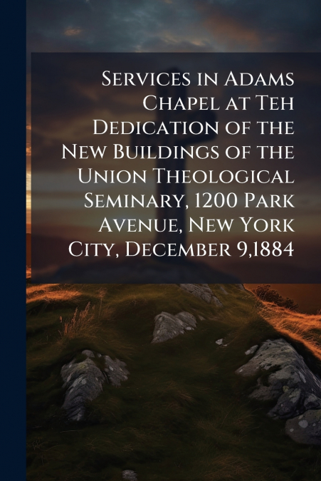 Services in Adams Chapel at Teh Dedication of the New Buildings of the Union Theological Seminary, 1200 Park Avenue, New York City, December 9,1884