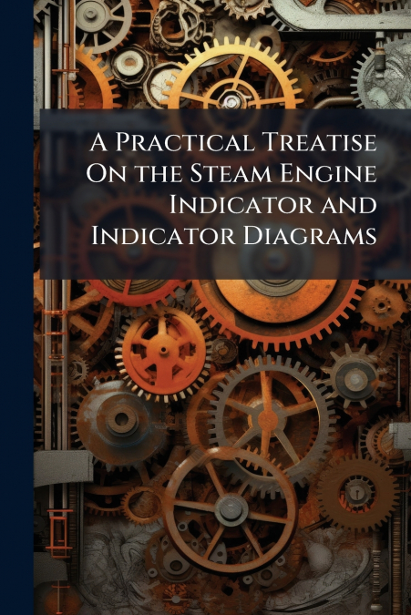 A Practical Treatise On the Steam Engine Indicator and Indicator Diagrams