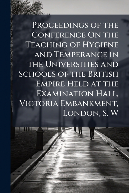 Proceedings of the Conference On the Teaching of Hygiene and Temperance in the Universities and Schools of the British Empire Held at the Examination Hall, Victoria Embankment, London, S. W