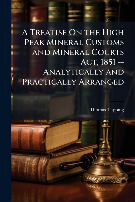 A Treatise On the High Peak Mineral Customs and Mineral Courts Act, 1851 -- Analytically and Practically Arranged