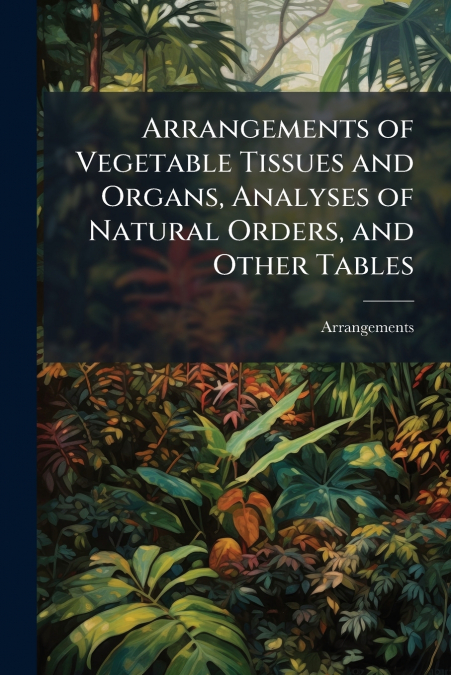 Arrangements of Vegetable Tissues and Organs, Analyses of Natural Orders, and Other Tables