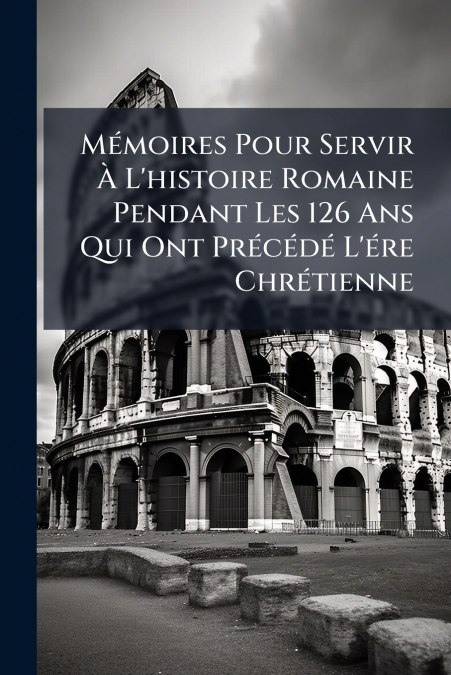 Mémoires Pour Servir À L’histoire Romaine Pendant Les 126 Ans Qui Ont Précédé L’ére Chrétienne