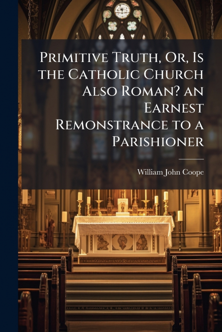 Primitive Truth, Or, Is the Catholic Church Also Roman? an Earnest Remonstrance to a Parishioner