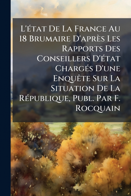 L’état De La France Au 18 Brumaire D’après Les Rapports Des Conseillers D’état Chargés D’une Enquête Sur La Situation De La République, Publ. Par F. Rocquain