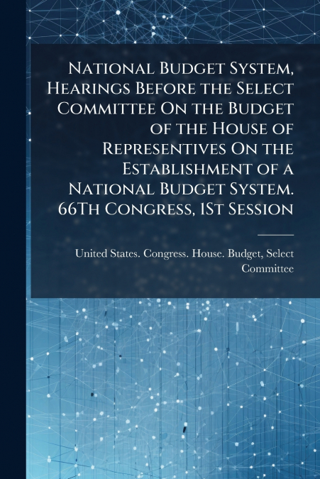 National Budget System, Hearings Before the Select Committee On the Budget of the House of Representives On the Establishment of a National Budget System. 66Th Congress, 1St Session