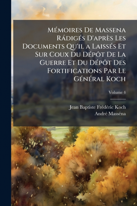 Mémoires De Massena Rádigés D’après Les Documents Qu’il a Laissés Et Sur Coux Du Dépôt De La Guerre Et Du Dépôt Des Fortifications Par Le Général Koch