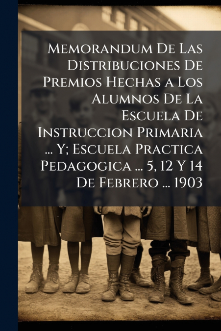 Memorandum De Las Distribuciones De Premios Hechas a Los Alumnos De La Escuela De Instruccion Primaria ... Y; Escuela Practica Pedagogica ... 5, 12 Y 14 De Febrero ... 1903