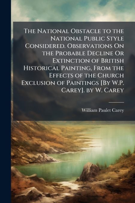The National Obstacle to the National Public Style Considered. Observations On the Probable Decline Or Extinction of British Historical Painting, From the Effects of the Church Exclusion of Paintings 