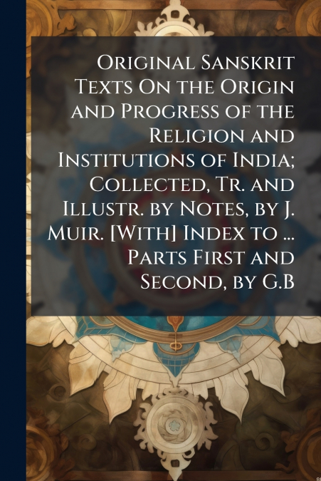 Original Sanskrit Texts On the Origin and Progress of the Religion and Institutions of India; Collected, Tr. and Illustr. by Notes, by J. Muir. [With] Index to ... Parts First and Second, by G.B