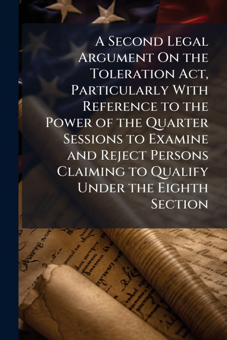 A Second Legal Argument On the Toleration Act, Particularly With Reference to the Power of the Quarter Sessions to Examine and Reject Persons Claiming to Qualify Under the Eighth Section