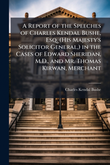 A Report of the Speeches of Charles Kendal Bushe, Esq. (His Majesty’s Solicitor General,) in the Cases of Edward Sheridan, M.D., and Mr. Thomas Kirwan, Merchant