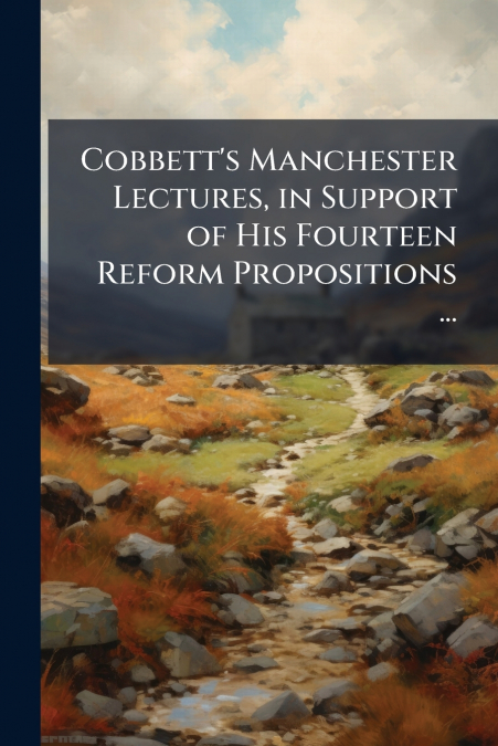Cobbett’s Manchester Lectures, in Support of His Fourteen Reform Propositions ...