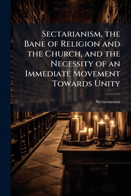 Sectarianism, the Bane of Religion and the Church, and the Necessity of an Immediate Movement Towards Unity