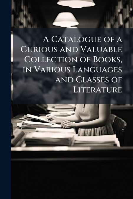 A Catalogue of a Curious and Valuable Collection of Books, in Various Languages and Classes of Literature