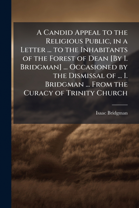 A Candid Appeal to the Religious Public, in a Letter ... to the Inhabitants of the Forest of Dean [By I. Bridgman] ... Occasioned by the Dismissal of ... I. Bridgman ... From the Curacy of Trinity Chu